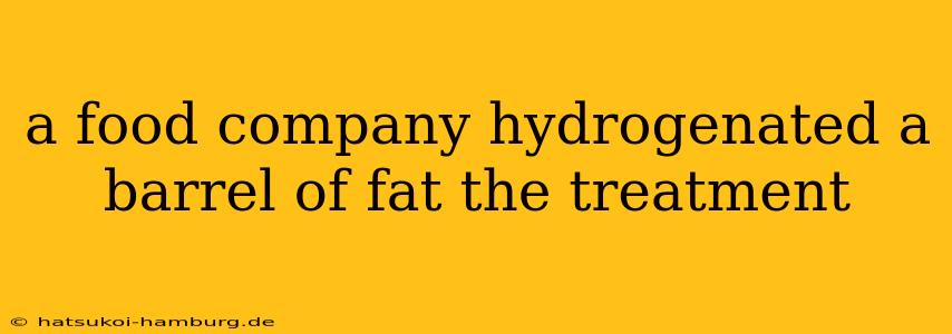 a food company hydrogenated a barrel of fat the treatment