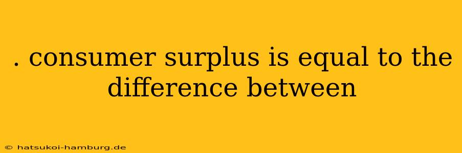 . consumer surplus is equal to the difference between
