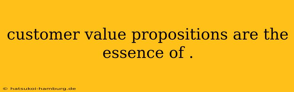 customer value propositions are the essence of .