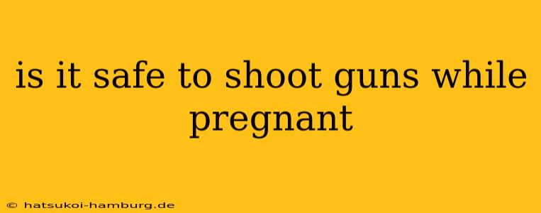 is it safe to shoot guns while pregnant