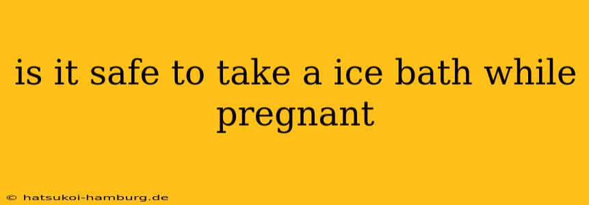 is it safe to take a ice bath while pregnant