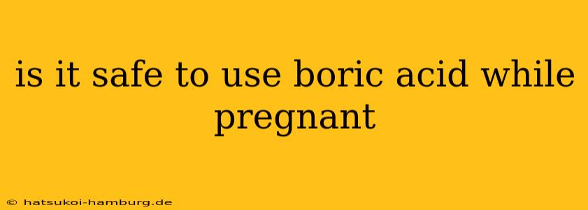 is it safe to use boric acid while pregnant