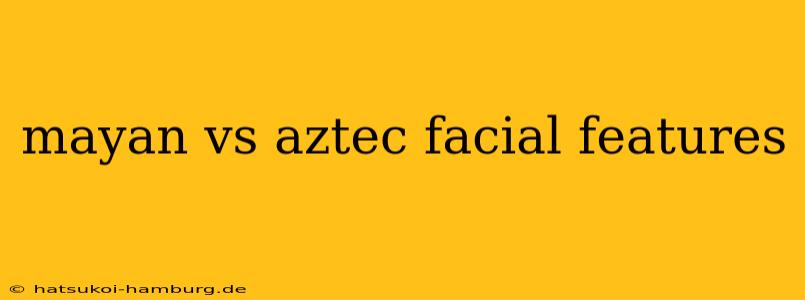 mayan vs aztec facial features