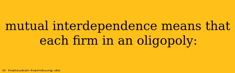 mutual interdependence means that each firm in an oligopoly: