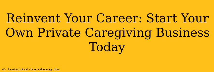Reinvent Your Career: Start Your Own Private Caregiving Business Today