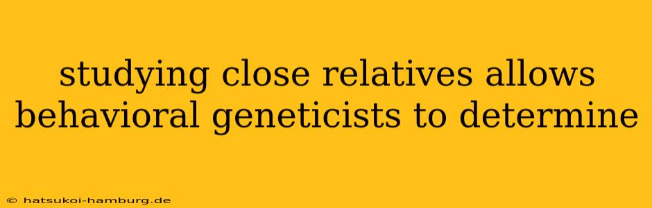 studying close relatives allows behavioral geneticists to determine