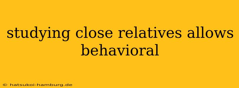 studying close relatives allows behavioral