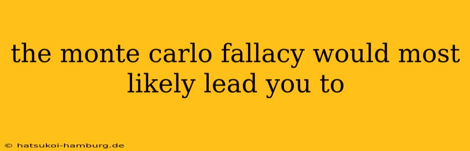 the monte carlo fallacy would most likely lead you to