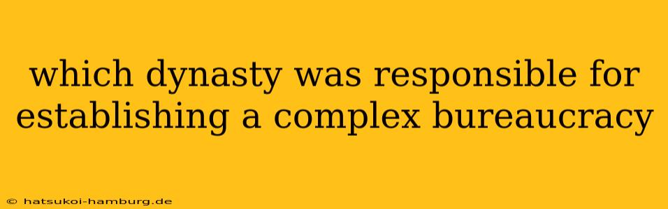 which dynasty was responsible for establishing a complex bureaucracy