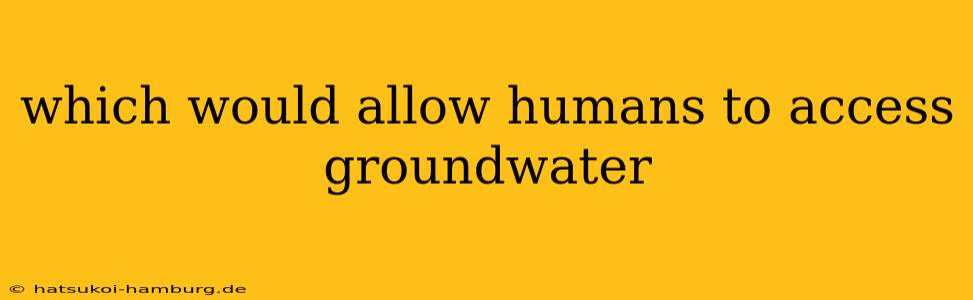which would allow humans to access groundwater
