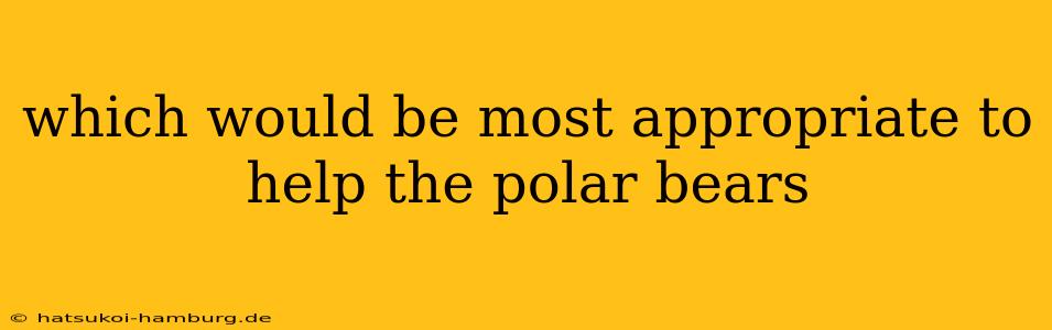 which would be most appropriate to help the polar bears